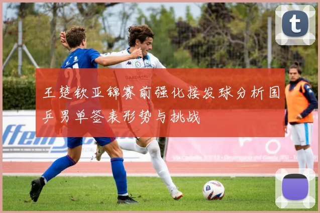 王楚钦亚锦赛前强化接发球分析国乒男单签表形势与挑战