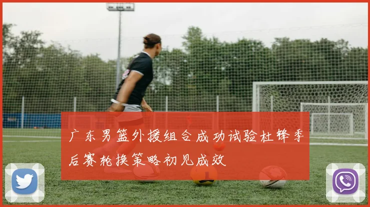 广东男篮外援组合成功试验杜锋季后赛轮换策略初见成效