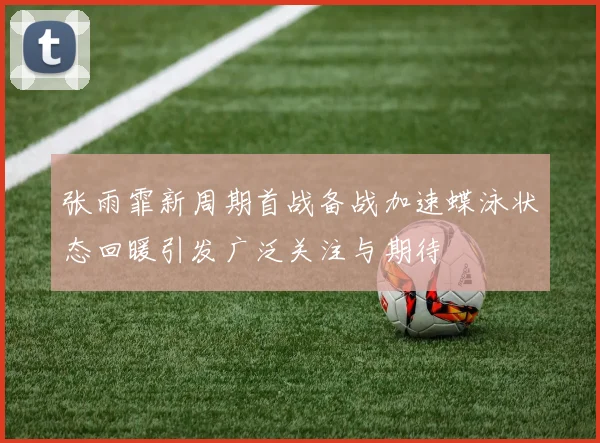 张雨霏新周期首战备战加速蝶泳状态回暖引发广泛关注与期待