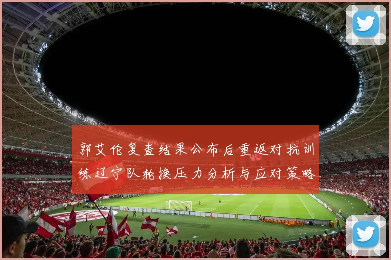 郭艾伦复查结果公布后重返对抗训练辽宁队轮换压力分析与应对策略