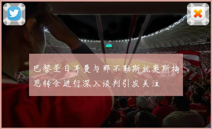 巴黎圣日耳曼与那不勒斯就奥斯梅恩转会进行深入谈判引发关注