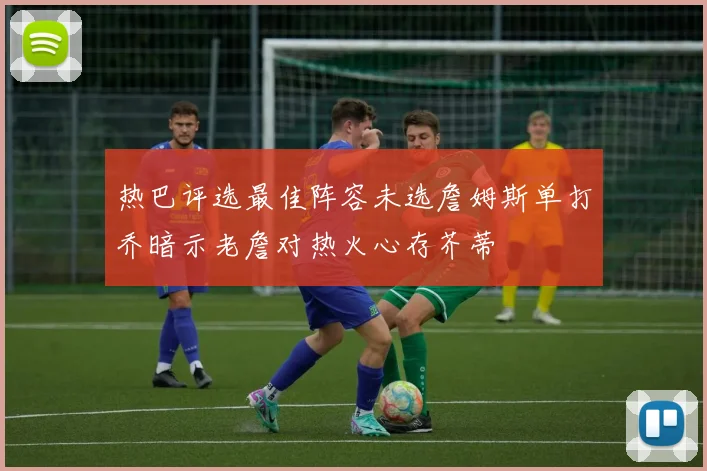 热巴评选最佳阵容未选詹姆斯单打乔暗示老詹对热火心存芥蒂