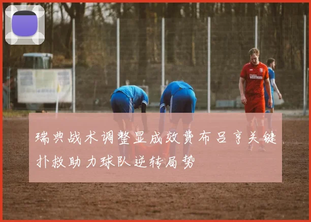 瑞典战术调整显成效费布吕亨关键扑救助力球队逆转局势