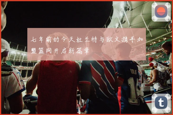 七年前的今天杜兰特与欧文携手加盟篮网开启新篇章